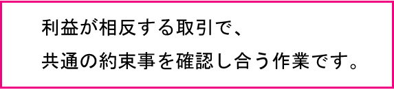 利益が相反する取引で共通の約束事を確認し合う作業です。