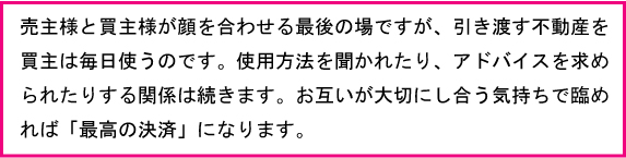 売主様と買主様が顔を合わせる最後の場ですが、引き渡す不動産を買主は毎日使います。使用方法を聞かれたりアドバイスを求められたりする関係は続きます。