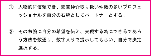 人物的に信頼でき、売買仲介取り扱い件数の多いプロフェッショナルを自分の右腕としてパートナーとする。その右腕に自分の希望を伝え、実現する為に出来るであろう方法を数通り知り、自分で決定選択する