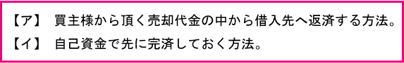 買主様から頂く売却代金の中から借入先へ返済する方法、自己資金で先に完済しておく方法と２通りあります。