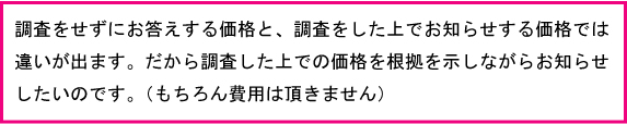 調査をせずにお答えする価格と、調査をした上でお知らせする価格では違いが出ます。だから調査した上での価格を根拠を示しながらお知らせたいのです