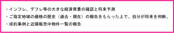 インフレ・デフレ等の大きな経済背景と将来予測・ご指定の地域の価格の歴史（過去・現在）の報告をもらった上で自分が判断・成約事例を近隣販売中物件一覧の報告