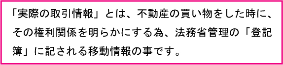 実際の取引情報とは不動産の買い物をした時にその権利関係を明らかにする為、法務省管理の「登記簿に記される移動情報の事です。