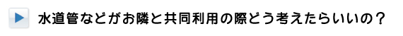 水道管などがお隣と共同利用の場合はどう考えたらいいの